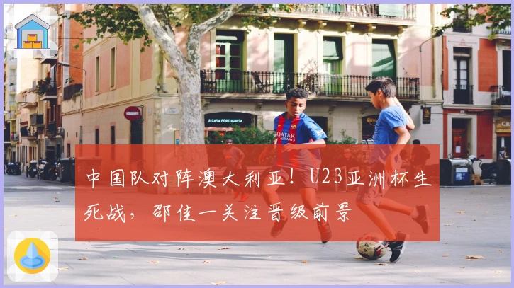 中国队对阵澳大利亚！U23亚洲杯生死战，邵佳一关注晋级前景