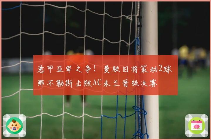意甲亚军之争！曼联旧将策动2球 那不勒斯击败AC米兰晋级决赛