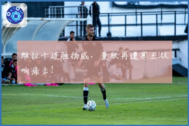 维拉十连胜扬威，曼联再遭寒王双响痛击！