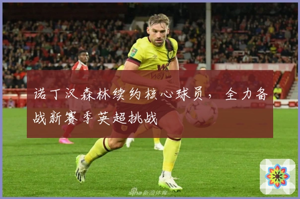 诺丁汉森林续约核心球员，全力备战新赛季英超挑战