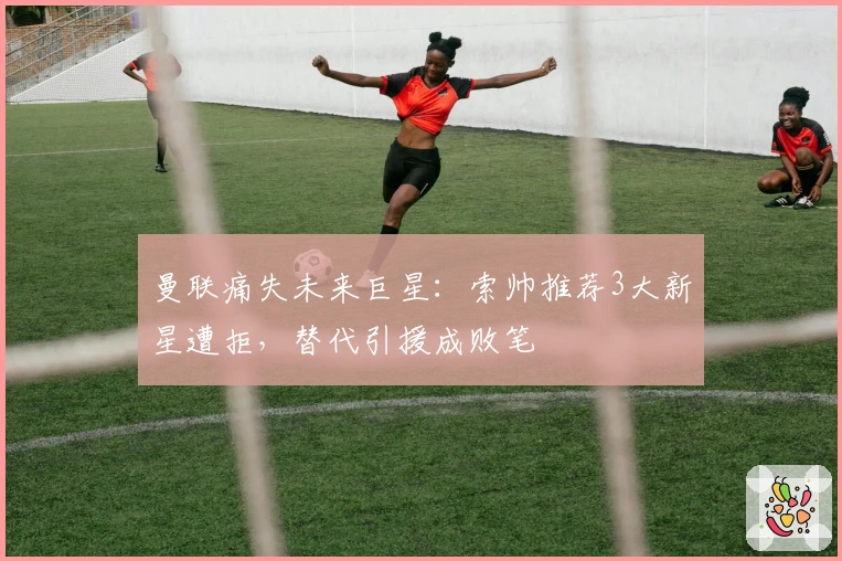 曼联痛失未来巨星：索帅推荐3大新星遭拒，替代引援成败笔