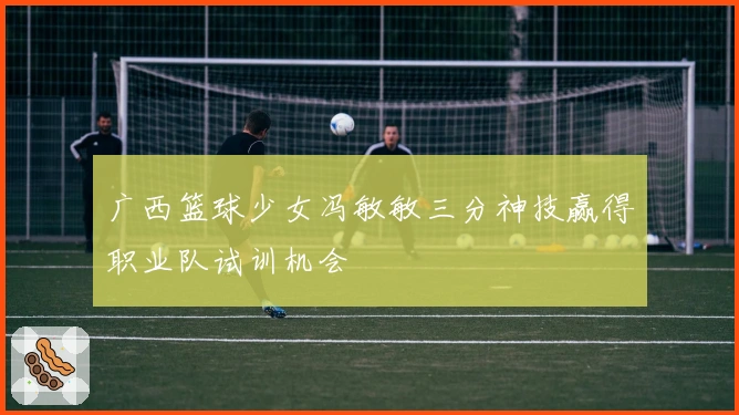 广西篮球少女冯敏敏三分神技赢得职业队试训机会