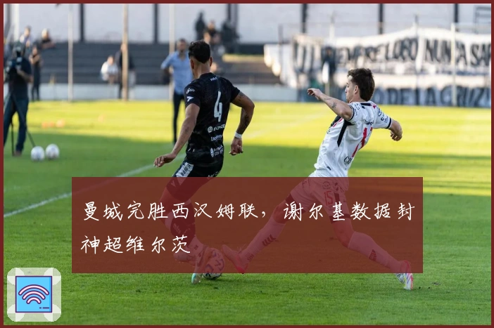 曼城完胜西汉姆联,谢尔基数据封神超维尔茨