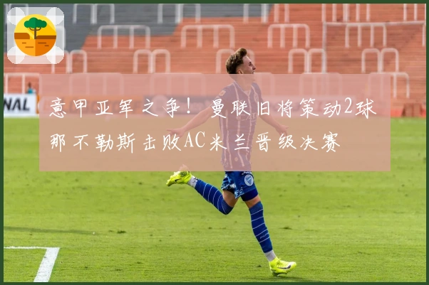 意甲亚军之争！曼联旧将策动2球 那不勒斯击败AC米兰晋级决赛