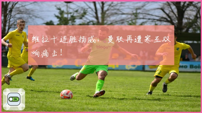 维拉十连胜扬威，曼联再遭寒王双响痛击！