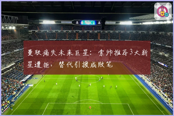 曼联痛失未来巨星：索帅推荐3大新星遭拒，替代引援成败笔