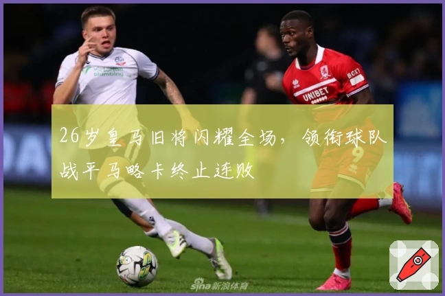 26岁皇马旧将闪耀全场，领衔球队战平马略卡终止连败