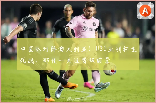中国队对阵澳大利亚！U23亚洲杯生死战，邵佳一关注晋级前景