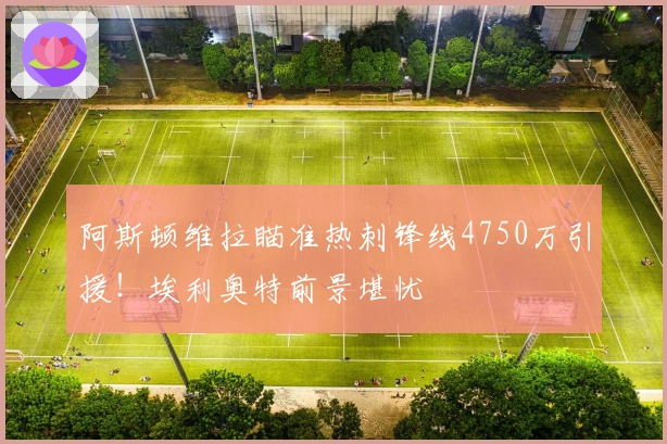 阿斯顿维拉瞄准热刺锋线4750万引援！埃利奥特前景堪忧